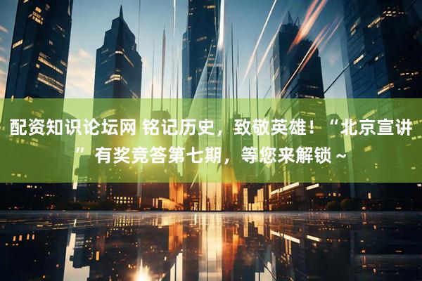 配资知识论坛网 铭记历史，致敬英雄！“北京宣讲” 有奖竞答第七期，等您来解锁～