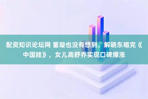 配资知识论坛网 董璇也没有想到，解晓东唱完《中国娃》，女儿高舒乔实现口碑爆涨