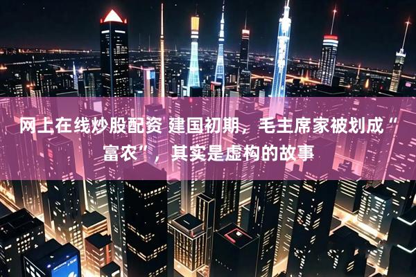 网上在线炒股配资 建国初期，毛主席家被划成“富农”，其实是虚构的故事