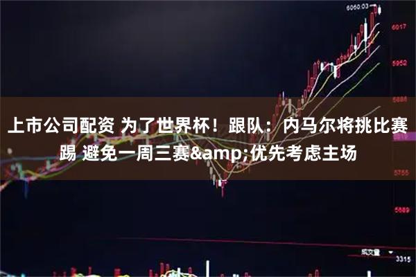 上市公司配资 为了世界杯！跟队：内马尔将挑比赛踢 避免一周三赛&优先考虑主场