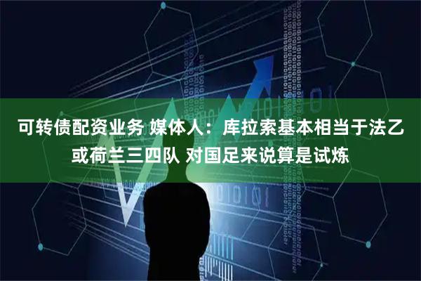 可转债配资业务 媒体人：库拉索基本相当于法乙或荷兰三四队 对国足来说算是试炼